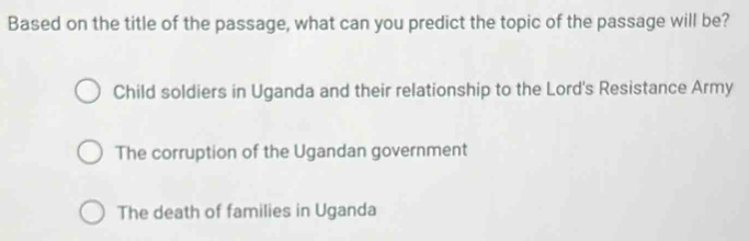 Based on the title of the passage, what can you predict the topic of the passage will be?
Child soldiers in Uganda and their relationship to the Lord's Resistance Army
The corruption of the Ugandan government
The death of families in Uganda