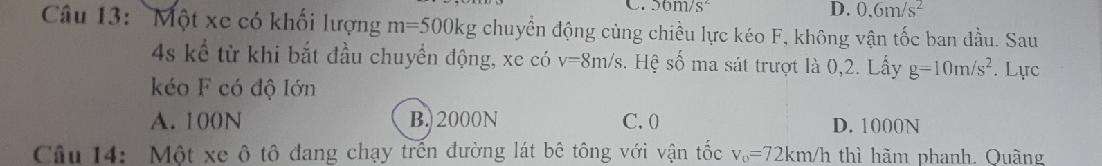 56m/s^2 D. 0,6m/s^2
Câu 13: Một xe có khối lượng m=500kg chuyển động cùng chiều lực kéo F, không vận tốc ban đầu. Sau
4s kể từ khi bắt đầu chuyển động, xe có v=8m/s. Hệ số ma sát trượt là 0,2. Lấy g=10m/s^2. Lực
kéo F có độ lớn
A. 100N B. 2000N C. 0 D. 1000N
Câu 14: Một xe ô tô đang chạy trên đường lát bê tông với vận tốc v_o=72km/h thì hãm phanh. Ouãng