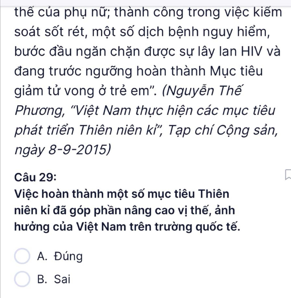 thế của phụ nữ; thành công trong việc kiếm
soát sốt rét, một số dịch bệnh nguy hiểm,
bước đầu ngăn chặn được sự lây Ian HIV và
đang trước ngưỡng hoàn thành Mục tiêu
giảm tử vong ở trẻ em''. (Nguyễn Thế
Phương, 'Việt Nam thực hiện các mục tiêu
phát triển Thiên niên kỉ'', Tạp chí Cộng sản,
ngày 8-9-2015)
Câu 29:
Việc hoàn thành một số mục tiêu Thiên
niên kỉ đã góp phần nâng cao vị thế, ảnh
hưởng của Việt Nam trên trường quốc tế.
A. Đúng
B. Sai