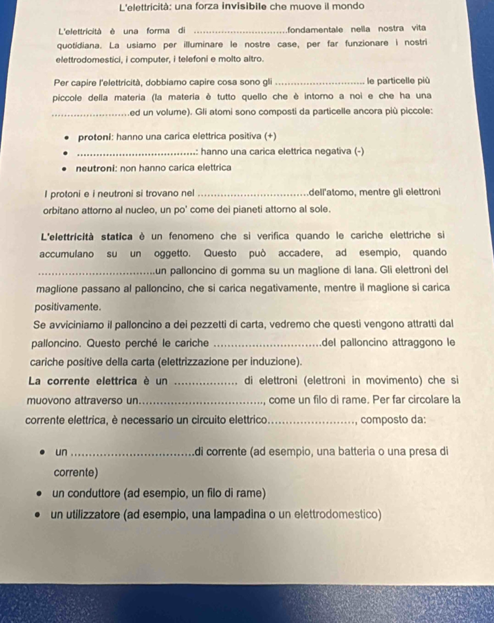 L'elettricità: una forza invisibile che muove il mondo
L'elettricità è una forma di _fondamentale nella nostra vita
quotidiana. La usiamo per illuminare le nostre case, per far funzionare i nostri
elettrodomestici, i computer, i telefoni e molto altro.
Per capire l'elettricità, dobbiamo capire cosa sono gli _le particelle più
piccole della materia (la materia è tutto quello che è intorno a noi e che ha una
_ed un volume). Gli atomi sono composti da particelle ancora più piccole:
protoni: hanno una carica elettrica positiva (+)
_: hanno una carica elettrica negativa (-)
neutroni: non hanno carica elettrica
I protoni e i neutroni si trovano nel _dell'atomo, mentre gli elettroni
orbitano attorno al nucleo, un po' come dei pianeti attorno al sole.
L'elettricità statica è un fenomeno che si verifica quando le cariche elettriche si
accumulano su un oggetto. Questo può accadere, ad esempio, quando
_un palloncino di gomma su un maglione di lana. Gli elettroni del
maglione passano al palloncino, che si carica negativamente, mentre il maglione si carica
positivamente.
Se avviciniamo il palloncino a dei pezzetti di carta, vedremo che questi vengono attratti dal
palloncino. Questo perché le cariche _del palloncino attraggono le
cariche positive della carta (elettrizzazione per induzione).
La corrente elettrica è un _di elettroni (elettroni in movimento) che si
muovono attraverso un_ come un filo di rame. Per far circolare la
corrente elettrica, è necessario un circuito elettrico._ composto da:
un_ di corrente (ad esempio, una batteria o una presa di
corrente)
un conduttore (ad esempio, un filo di rame)
un utilizzatore (ad esempio, una lampadina o un elettrodomestico)