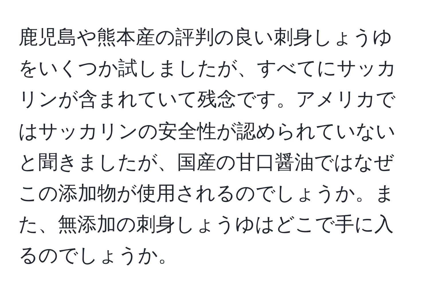 鹿児島や熊本産の評判の良い刺身しょうゆをいくつか試しましたが、すべてにサッカリンが含まれていて残念です。アメリカではサッカリンの安全性が認められていないと聞きましたが、国産の甘口醤油ではなぜこの添加物が使用されるのでしょうか。また、無添加の刺身しょうゆはどこで手に入るのでしょうか。