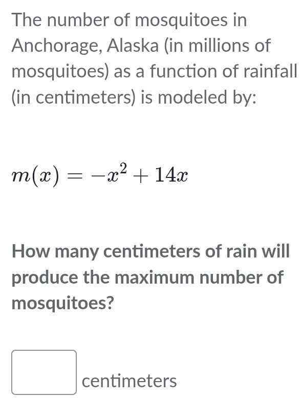 The number of mosquitoes in 
Anchorage, Alaska (in millions of 
mosquitoes) as a function of rainfall 
(in centimeters) is modeled by:
m(x)=-x^2+14x
How many centimeters of rain will 
produce the maximum number of 
mosquitoes?
□ centimeters