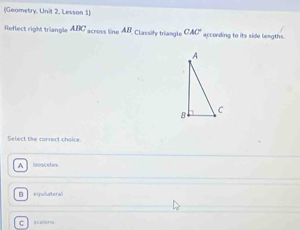 (Geometry, Unit 2, Lesson 1)
Reflect right triangle ABC across line AB, Classify triangle CAC' according to its side lengths.
Select the correct choice.
A isosceles
B equilateral
C scalene