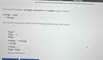 Use the References to access important values if neefed for this question.
The reaction between nitrogen monoxide and oxygen is given below:
2NO(g)+O_2(g)
to 2NO_2(g)
We therefore know that which of the following reactions can also occur?
N_2(g)+
O_1(g)to 2
NO(g)
4NO(g)to 4NH_3(g)
+50_2(g)
2NO(g)to
N_2(g)+O_2(g)
None of the Above