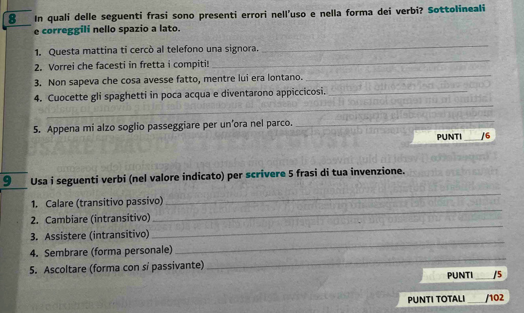 In quali delle seguenti frasi sono presenti errori nell’uso e nella forma dei verbi? Sottolineali 
e correggili nello spazio a lato. 
_ 
_ 
1. Questa mattina ti cercò al telefono una signora. 
2. Vorrei che facesti in fretta i compiti! 
3. Non sapeva che cosa avesse fatto, mentre lui era lontano._ 
_ 
4. Cuocette gli spaghetti in poca acqua e diventarono appiccicosi._ 
5. Appena mi alzo soglio passeggiare per un’ora nel parco._ 
PUNTI _/6 
9 Usa i seguenti verbi (nel valore indicato) per scrivere 5 frasi di tua invenzione. 
_ 
1. Calare (transitivo passivo) 
_ 
2. Cambiare (intransitivo) 
3. Assistere (intransitivo) 
_ 
_ 
4. Sembrare (forma personale) 
_ 
5. Ascoltare (forma con si passivante) 
PUNTI _/5 
PUNTI TOTALI _/102