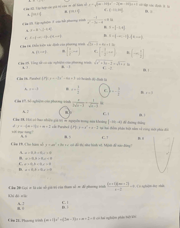 87
Câu 12. Tập hợp các giá trị của m để hàm số y=sqrt((m-10)x^2-2(m-10)x+1) có tập xác định R là
A. [10:11]. B. (10;11]. C. (-11:10]. D. R .
Câu 13. Tập nghiệm S của bất phương trình  (-1)/x^2-3x-4 <0</tex> là
A. S=R -1;4 .
B. S=[-1;4].
D.
C. S=(-∈fty ;-1)∪ (4;+∈fty ). S=(-∈fty ;-1]∪ [4;+∈fty ).
Câu 14. Điều kiện xác định của phương trình sqrt(2x-1)=4x+1 là:
A. (1;+∈fty ). B. [ 1/2 ;+∈fty ) C. [- 1/2 ;+∈fty ). D. (-∈fty ; 1/2 ]
Câu 15. Tổng tất cả các nghiệm của phương trinh: sqrt(x^2+3x-2)=sqrt(1+x) là
A. 3 . B. -3 . C. -2 . D. 1 .
Câu 16. Parabol (P):y=-2x^2-6x+3 có hoành độ đinh là
A. x=-3 B. x= 3/2  C. k=- 3/2  D. x=3
Câu 17. Số nghiệm của phương trình  x/2sqrt(x-3) = 1/sqrt(x-3)  là:
A. 2 B. 0 C. 1 D. 3
Câu 18. Hỏi có bao nhiêu giá trị m nguyên trong nửa khoảng [-10;-4) đề đường thắng
d : y=-(m+1)x+m+2 cắt Parabol (P):y=x^2+x-2 tại hai điểm phân biệt nằm về cúng một phía đối
với trục tung?
A. 6 B. 5 C. 7 D. 8
Câu 19. Cho hàm số y=ax^2+bx+c có đồ thị như hình vẽ. Mệnh đề nào đúng?
A. a>0,b=0,c>0
B. a>0,b>0,c<0</tex>
C. a>0,b<0,c>0
D. a<0,b>0,c>0
Câu 20 Gọi n là các số giá trị của tham số m đề phương trình  ((x+1)(mx+2))/x-2 =0. Có nghiệm duy nhất.
Khi đó n là:
A. 2 C. 1
B. 0 D. 3
Câu 21, Phương trình (m+1)x^2+(2m-3)x+m+2=0 có hai nghiệm phân biệt khi: