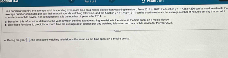 In a particular country, the average adult is spending even more time on a mobile device than watching television. From 2014 to 2022, the function y=-7.58x+290cu
average number of minutes per day that an adult spends watching television, and the function y=11.71x+161. 1 can be used to estimate the average number of minutes per day that an adult can be used to estimate the 
spends on a mobile device. For both functions, x is the number of years after 2014. 
a. Based on this information, determine the year in which the time spent watching television is the same as the time spent on a mobile device. 
b. Use these functions to predict how much time the average adult spends per day watching television and on a mobile device for the year 2022. 
a. During the year □ the time spent watching television is the same as the time spent on a mobile device.