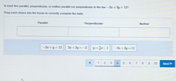 ts each line paraliel, perpendicular, or neither parallel nor perpendicular to the line -2x+3y=127
Drag each choice into the boxes to correctly complete the table.
-2x+y=12 3x+2y=-2 y= 2/3 x-1 -2x+3y=11
1 2 3 4 5 6 7 8 9 1D Noxt >