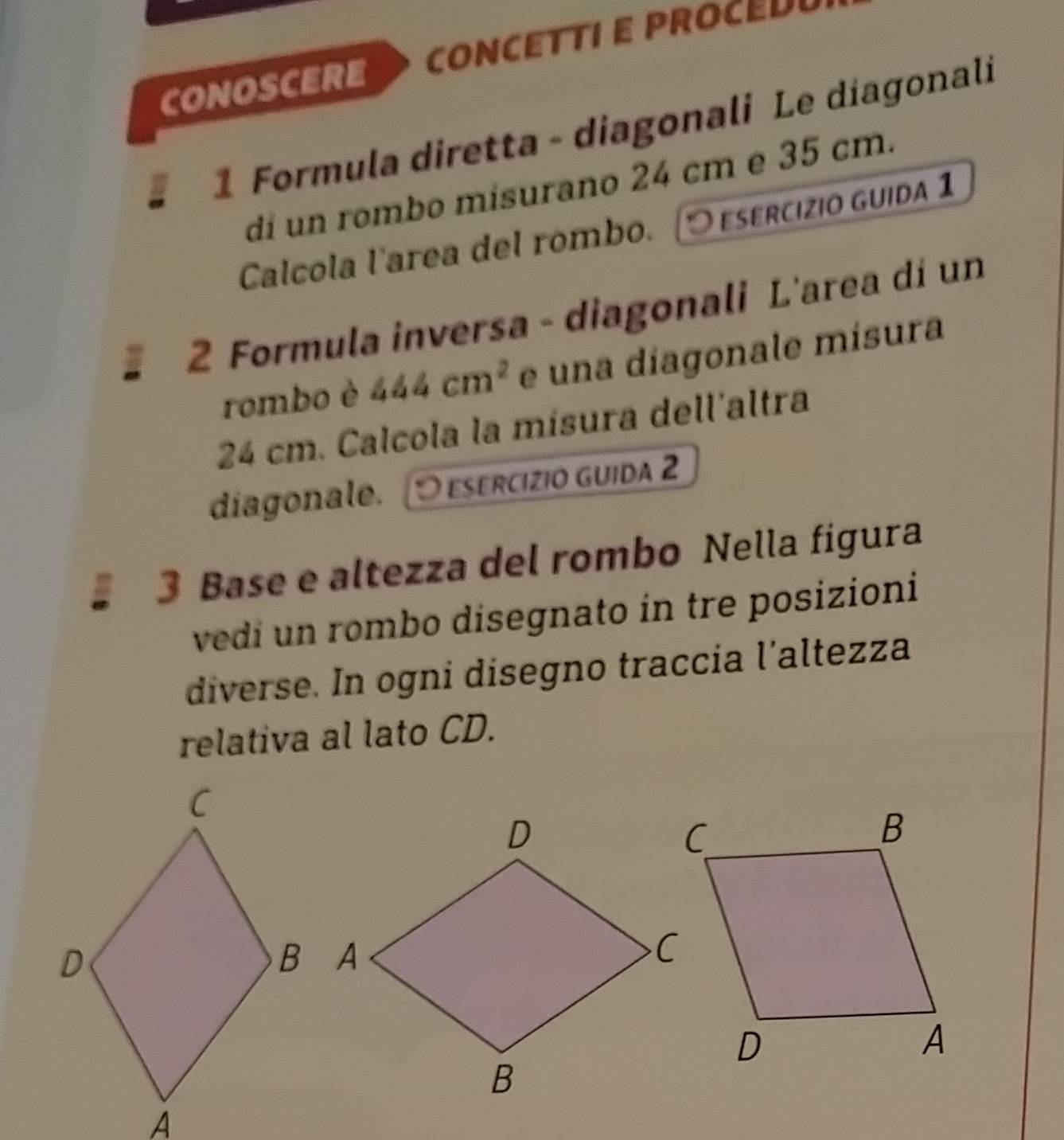 CONOSCERE CONCETTI E PROCE 
1 Formula diretta - diagonali Le diagonali 
di un rombo misurano 24 cm e 35 cm. 
Calcola l'area del rombo. esercízio guida 1 
2 Formula inversa - diagonali L'area dí un 
rombo è 444cm^2 e una díagonale mísura
24 cm. Calcola la misura dell'altra 
diagonale. O esercízio guida 2 
3 Base e altezza del rombo Nella figura 
vedi un rombo disegnato in tre posizioni 
diverse. In ogni disegno traccia l’altezza 
relativa al lato CD.