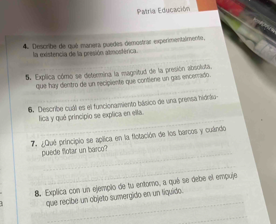 Patria Educación 
005 / 91 
4. Describe de qué manera puedes demostrar experimentalmente, 
la existencia de la presión atmosférica. 
5. Explica cómo se determina la magnitud de la presión absoluta, 
que hay dentro de un recipiente que contiene un gas encerrado. 
6. Describe cuál es el funcionamiento básico de una prensa hidráu- 
lica y qué principio se explica en ella. 
7. ¿Qué principio se aplica en la flotación de los barcos y cuándo 
puede flotar un barco? 
8. Explica con un ejemplo de tu entorno, a qué se debe el empuje 
que recibe un objeto sumergido en un líquido.