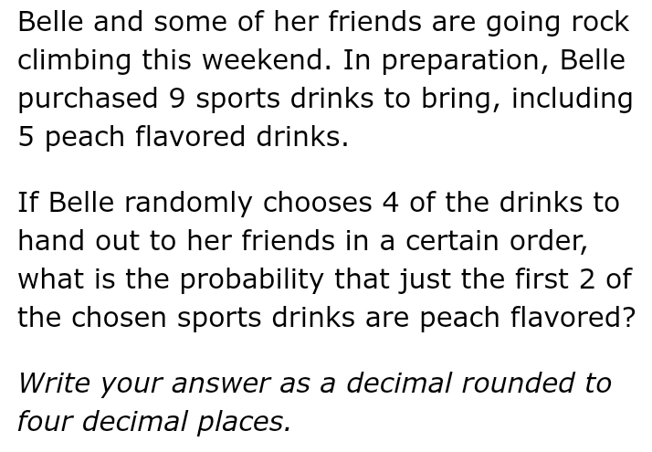Belle and some of her friends are going rock 
climbing this weekend. In preparation, Belle 
purchased 9 sports drinks to bring, including
5 peach flavored drinks. 
If Belle randomly chooses 4 of the drinks to 
hand out to her friends in a certain order, 
what is the probability that just the first 2 of 
the chosen sports drinks are peach flavored? 
Write your answer as a decimal rounded to 
four decimal places.