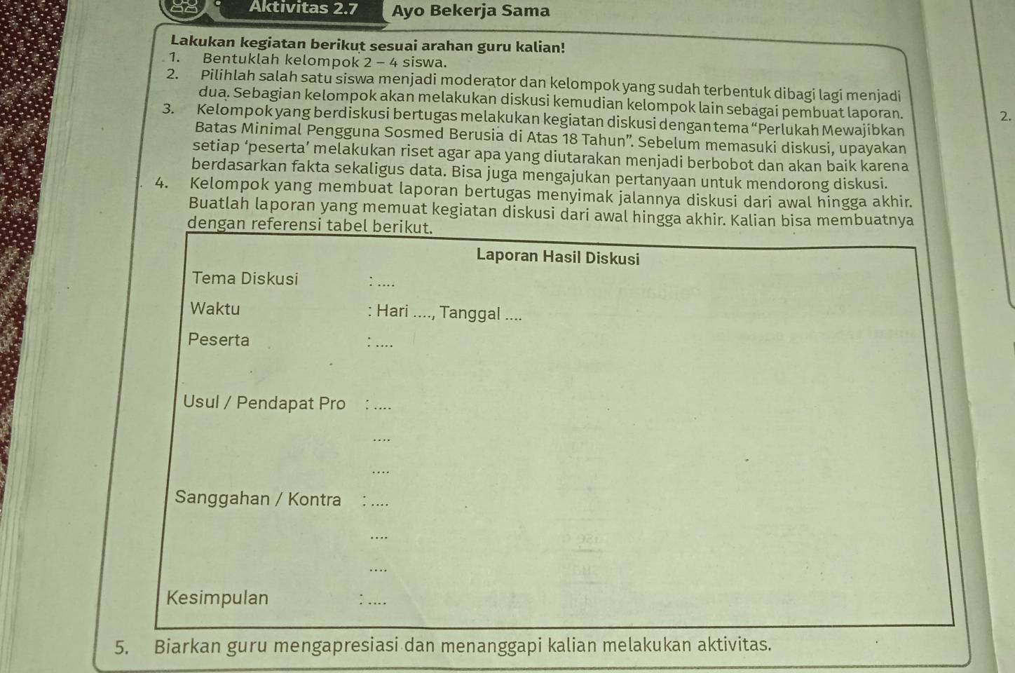 Aktivitas 2.7 Ayo Bekerja Sama 
Lakukan kegiatan berikut sesuai arahan guru kalian! 
1. Bentuklah kelompok 2 - 4 siswa. 
2. Pilihlah salah satu siswa menjadi moderator dan kelompok yang sudah terbentuk dibagi lagi menjadi 
dua. Sebagian kelompok akan melakukan diskusi kemudian kelompok lain sebagai pembuat laporan. 
2. 
3. Kelompok yang berdiskusi bertugas melakukan kegiatan diskusi dengan tema “Perlukah Mewajibkan 
Batas Minimal Pengguna Sosmed Berusia di Atas 18 Tahun”. Sebelum memasuki diskusi, upayakan 
setiap ‘peserta’ melakukan riset agar apa yang diutarakan menjadi berbobot dan akan baik karena 
berdasarkan fakta sekaligus data. Bisa juga mengajukan pertanyaan untuk mendorong diskusi. 
4. Kelompok yang membuat laporan bertugas menyimak jalannya diskusi dari awal hingga akhir. 
Buatlah laporan yang memuat kegiatan diskusi dari awal hingga akhir. Kalian bisa membuatnya 
dengan referensi tabel berikut. 
Laporan Hasil Diskusi 
Tema Diskusi 
_ 
Waktu : Hari ...., Tanggal .... 
Peserta 
_ 
Usul / Pendapat Pro _ 
_ 
_ 
Sanggahan / Kontra 
_ 
_ 
_ 
Kesimpulan : .. 
5. Biarkan guru mengapresiasi dan menanggapi kalian melakukan aktivitas.