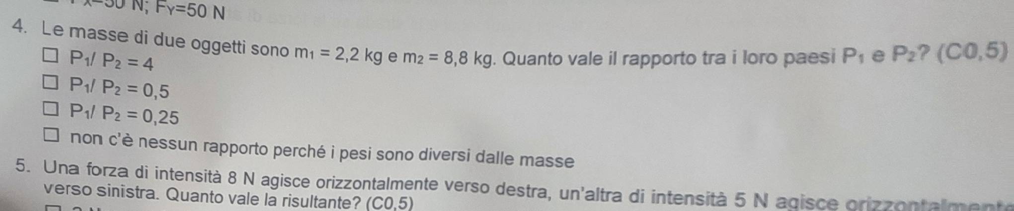 OO N; F_Y=50N
4. Le masse di due oggetti sono m_1=2,2kg e m_2=8,8kg. Quanto vale il rapporto tra i loro paesi P_1 e P_2 (C0,5)
P_1/P_2=4
P_1/P_2=0,5
P_1/P_2=0,25
non c'è nessun rapporto perché i pesi sono diversi dalle masse
5. Una forza di intensità 8 N agisce orizzontalmente verso destra, un'altra di intensità 5 N agisce orizzontalme nte
verso sinistra. Quanto vale la risultante? (C0,5)