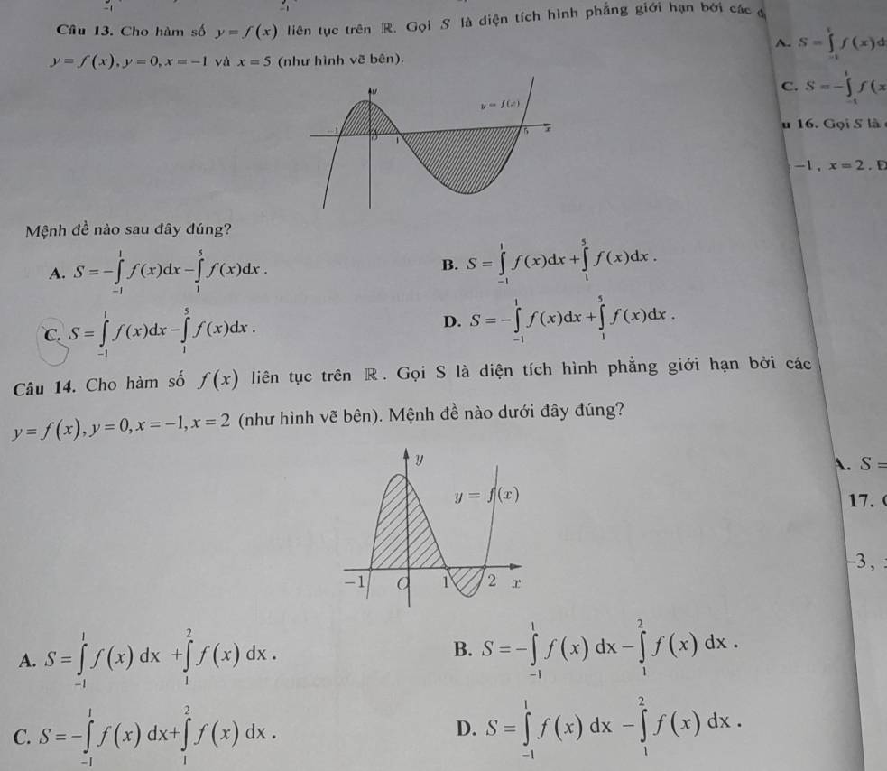 Cho hàm số y=f(x) liên tục trên R. Gọi S là diện tích hình phẳng giới hạn bởi các đ
A. S=∈tlimits _(-t)^tf(x)d
y=f(x),y=0,x=-1 và x=5 (như hình vẽ bên).
C. S=-∈tlimits _(-t)^1f(x
u 16. Gọi S là
-1 ,x=2. D
Mệnh đề nào sau đây đúng?
A. S=-∈tlimits _(-1)^1f(x)dx-∈tlimits _1^5f(x)dx. B. S=∈tlimits _(-1)^1f(x)dx+∈tlimits _1^5f(x)dx.
D.
C. S=∈tlimits _(-1)^1f(x)dx-∈tlimits _1^5f(x)dx. S=-∈tlimits _(-1)^1f(x)dx+∈tlimits _1^5f(x)dx.
Câu 14. Cho hàm số f(x) liên tục trên R. Gọi S là diện tích hình phẳng giới hạn bởi các
y=f(x),y=0,x=-1,x=2 (như hình vẽ bên). Mệnh đề nào dưới đây đúng?
A. S=
17.    
-3,
A. S=∈tlimits _(-1)^1f(x)dx+∈tlimits _1^2f(x)dx.
B. S=-∈tlimits _(-1)^1f(x)dx-∈tlimits _1^2f(x)dx.
C. S=-∈tlimits _(-1)^1f(x)dx+∈tlimits _1^2f(x)dx. S=∈tlimits _(-1)^1f(x)dx-∈tlimits _1^2f(x)dx.
D.