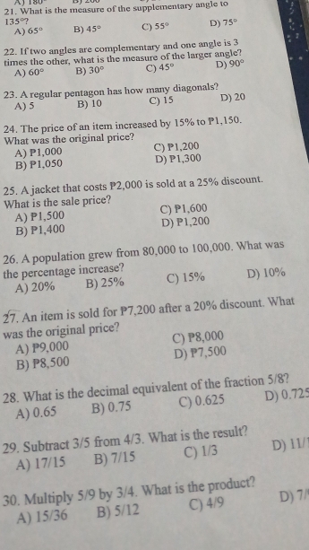 180
21. What is the measure of the supplementary angle to
135°?
A) 65° B) 45° C) 55° D) 75°
22. If two angles are complementary and one angle is 3
times the other, what is the measure of the larger angle?
A) 60° B) 30° C) 45° D) 90°
23. A regular pentagon has how many diagonals?
A) 5 B) 10 C) 15 D) 20
24. The price of an item increased by 15% to P1,150.
What was the original price?
A) P1,000 C) P1,200
B) P1,050 D) P1,300
25. A jacket that costs P2,000 is sold at a 25% discount.
What is the sale price?
A) P1,500 C) P1,600
B) P1,400 D) P1,200
26. A population grew from 80,000 to 100,000. What was
the percentage increase?
A) 20% B) 25% C) 15% D) 10%
27. An item is sold for P7,200 after a 20% discount. What
was the original price?
A) P9,000 C) P8,000
B) P8,500 D) P7,500
28. What is the decimal equivalent of the fraction 5/8?
A) 0.65 B) 0.75 C) 0.625 D) 0.725
29. Subtract 3/5 from 4/3. What is the result?
A) 17/15 B) 7/15 C) 1/3 D) 11/
30. Multiply 5/9 by 3/4. What is the product?
A) 15/36 B) 5/12 C) 4/9 D) 7/