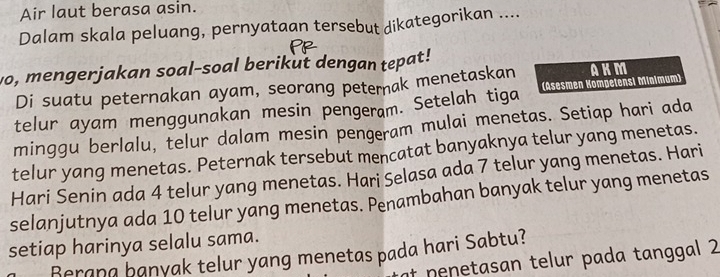 Air laut berasa asin. 
Dalam skala peluang, pernyataan tersebut dikategorikan .... 
vo, mengerjakan soal-soal berikut dengan tepat! AKM 
Di suatu peternakan ayam, seorang peternak menetaskan 
telur ayam menggunakan mesin pengeram. Setelah tiga (Asesmen Kompelensi Minimum) 
minggu berlalu, telur dalam mesin pengeram mulai menetas. Setiap hari ada 
telur yang menetas. Peternak tersebut mencatat banyaknya telur yang menetas. 
Hari Senin ada 4 telur yang menetas. Hari Selasa ada 7 telur yang menetas. Hari 
selanjutnya ada 10 telur yang menetas. Penambahan banyak telur yang menetas 
setiap harinya selalu sama. 
Berana banyak telur yang menetas pada hari Sabtu? 
if nenetasan telur pada tanggal 2