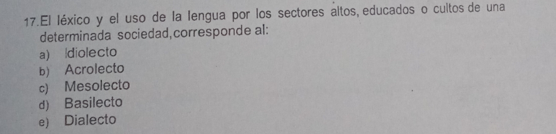 El léxico y el uso de la lengua por los sectores altos, educados o cultos de una
determinada sociedad,corresponde al:
a)ldiolecto
b) Acrolecto
c) Mesolecto
d) Basilecto
e) Dialecto