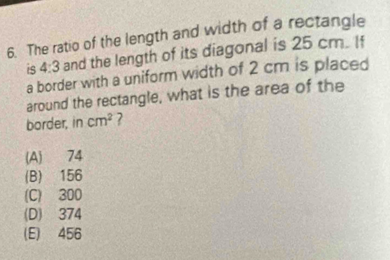 The ratio of the length and width of a rectangle
is 4:3 and the length of its diagonal is 25 cm. If
a border with a uniform width of 2 cm is placed
around the rectangle, what is the area of the
border, in cm^2 ?
(A) 74
(B) 156
(C) 300
(D) 374
(E) 456