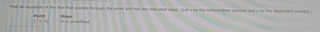 Find an equation of the line that passes through the point and has the indicated slope. (Let x be the independent variable and y be the dependent variable.)
Point Slope
(-4,6) m is undefined.