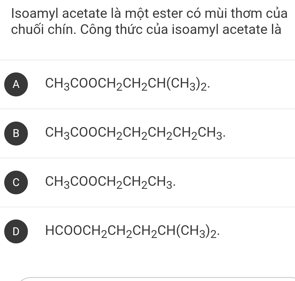 Isoamyl acetate là một ester có mùi thơm của
chuối chín. Công thức của isoamyl acetate là
A CH_3COOCH_2CH_2CH(CH_3)_2.
B CH_3COOCH_2CH_2CH_2CH_2CH_3.
C CH_3COOCH_2CH_2CH_3.
D HCOOCH_2CH_2CH_2CH(CH_3)_2.