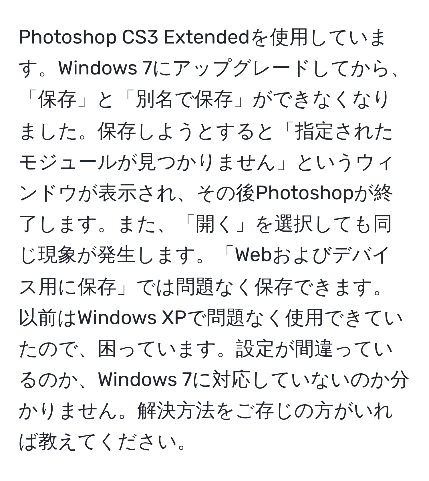 Photoshop CS3 Extendedを使用しています。Windows 7にアップグレードしてから、「保存」と「別名で保存」ができなくなりました。保存しようとすると「指定されたモジュールが見つかりません」というウィンドウが表示され、その後Photoshopが終了します。また、「開く」を選択しても同じ現象が発生します。「Webおよびデバイス用に保存」では問題なく保存できます。以前はWindows XPで問題なく使用できていたので、困っています。設定が間違っているのか、Windows 7に対応していないのか分かりません。解決方法をご存じの方がいれば教えてください。