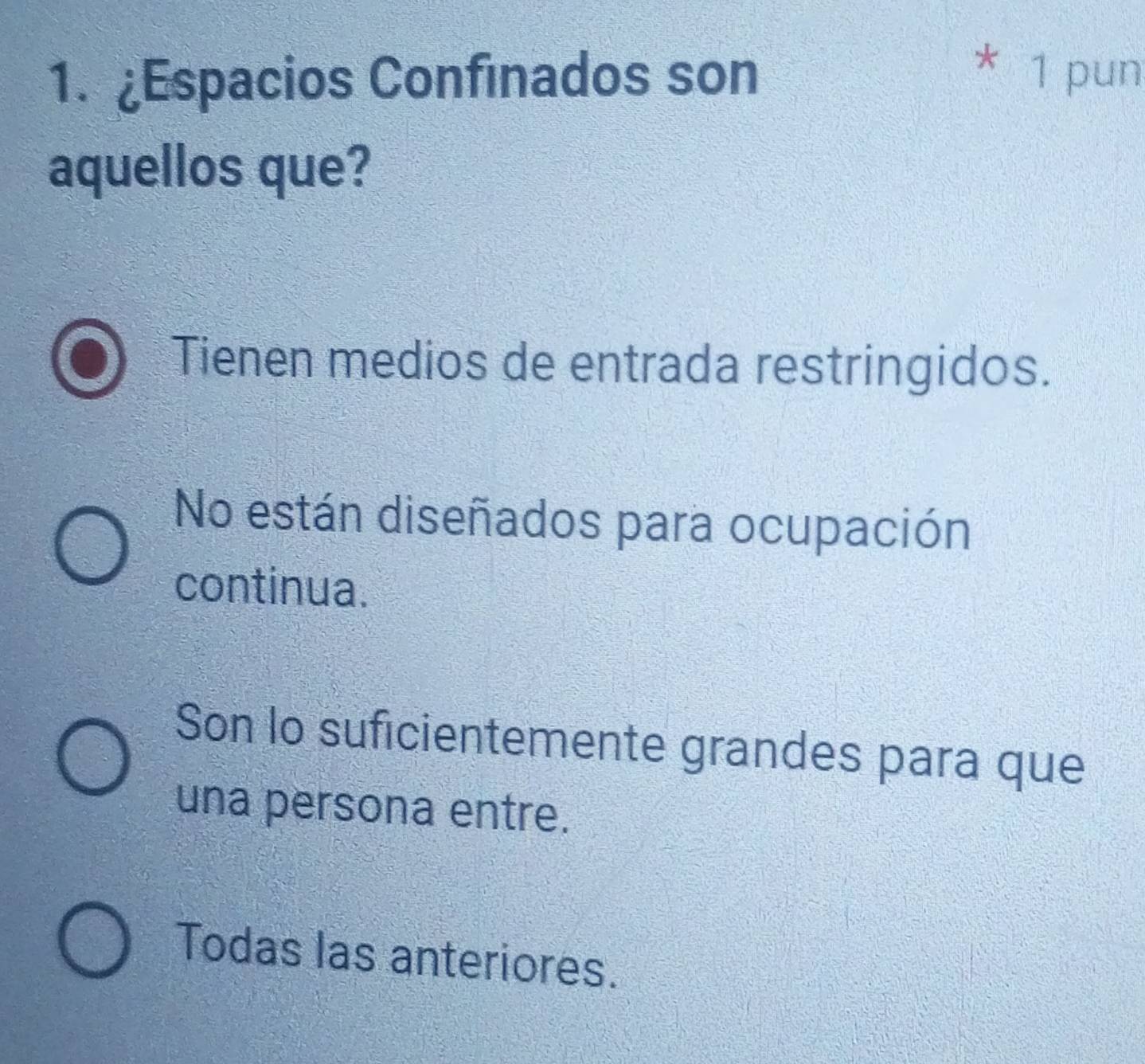 £Espacios Confinados son
* 1 pun
aquellos que?
Tienen medios de entrada restringidos.
No están diseñados para ocupación
continua.
Son lo suficientemente grandes para que
una persona entre.
Todas las anteriores.