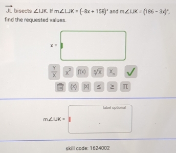 vector JL bisects ∠ IJK If m∠ LJK=(-8x+158)^circ  and m∠ IJK=(186-3x)^circ , 
find the requested values.
x=□
 Y/X |overline X^2 ^ f(x) sqrt[n](x) x_n
''' X S π
m∠ LiK=labeloptional
skill code: 1624002