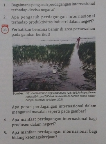 Bagaimana pengaruh perdagangan internasional 
terhadap devisa negara? 
2. Apa pengaruh perdagangan internasional 
terhadap produktivitas industri dalam negeri? 
3. Perhatikan bencana banjir di area persawahan 
pada gambar berikut! 
Sumber： http://web.archive.org/web 
redaksi24.com/500-hektar-sawah-di-banten-rusak-akibat- 
banjír/, diunduh 19 Maret 2021 
Apa peran perdagangan internasional dalam 
mengatasi masalah seperti pada gambar? 
4. Apa manfaat perdagangan internasional bagi 
produsen dalam negeri? 
5. Apa manfaat perdagangan internasional bagi 
bidang ketenagakerjaan?