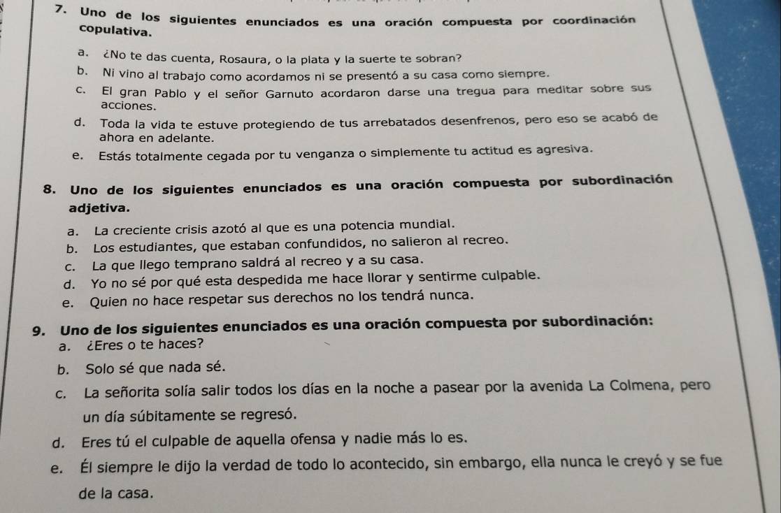 Uno de los siguientes enunciados es una oración compuesta por coordinación
copulativa.
a. ¿No te das cuenta, Rosaura, o la plata y la suerte te sobran?
b. Ni vino al trabajo como acordamos ni se presentó a su casa como siempre.
c. El gran Pablo y el señor Garnuto acordaron darse una tregua para meditar sobre sus
acciones.
d. Toda la vida te estuve protegiendo de tus arrebatados desenfrenos, pero eso se acabó de
ahora en adelante.
e. Estás totalmente cegada por tu venganza o simplemente tu actitud es agresiva.
8. Uno de los siguientes enunciados es una oración compuesta por subordinación
adjetiva.
a. La creciente crisis azotó al que es una potencia mundial.
b. Los estudiantes, que estaban confundidos, no salieron al recreo.
c. La que llego temprano saldrá al recreo y a su casa.
d. Yo no sé por qué esta despedida me hace Ilorar y sentirme culpable.
e. Quien no hace respetar sus derechos no los tendrá nunca.
9. Uno de los siguientes enunciados es una oración compuesta por subordinación:
a. ¿Eres o te haces?
b. Solo sé que nada sé.
c. La señorita solía salir todos los días en la noche a pasear por la avenida La Colmena, pero
un día súbitamente se regresó.
d. Eres tú el culpable de aquella ofensa y nadie más lo es.
e. Él siempre le dijo la verdad de todo lo acontecido, sin embargo, ella nunca le creyó y se fue
de la casa.