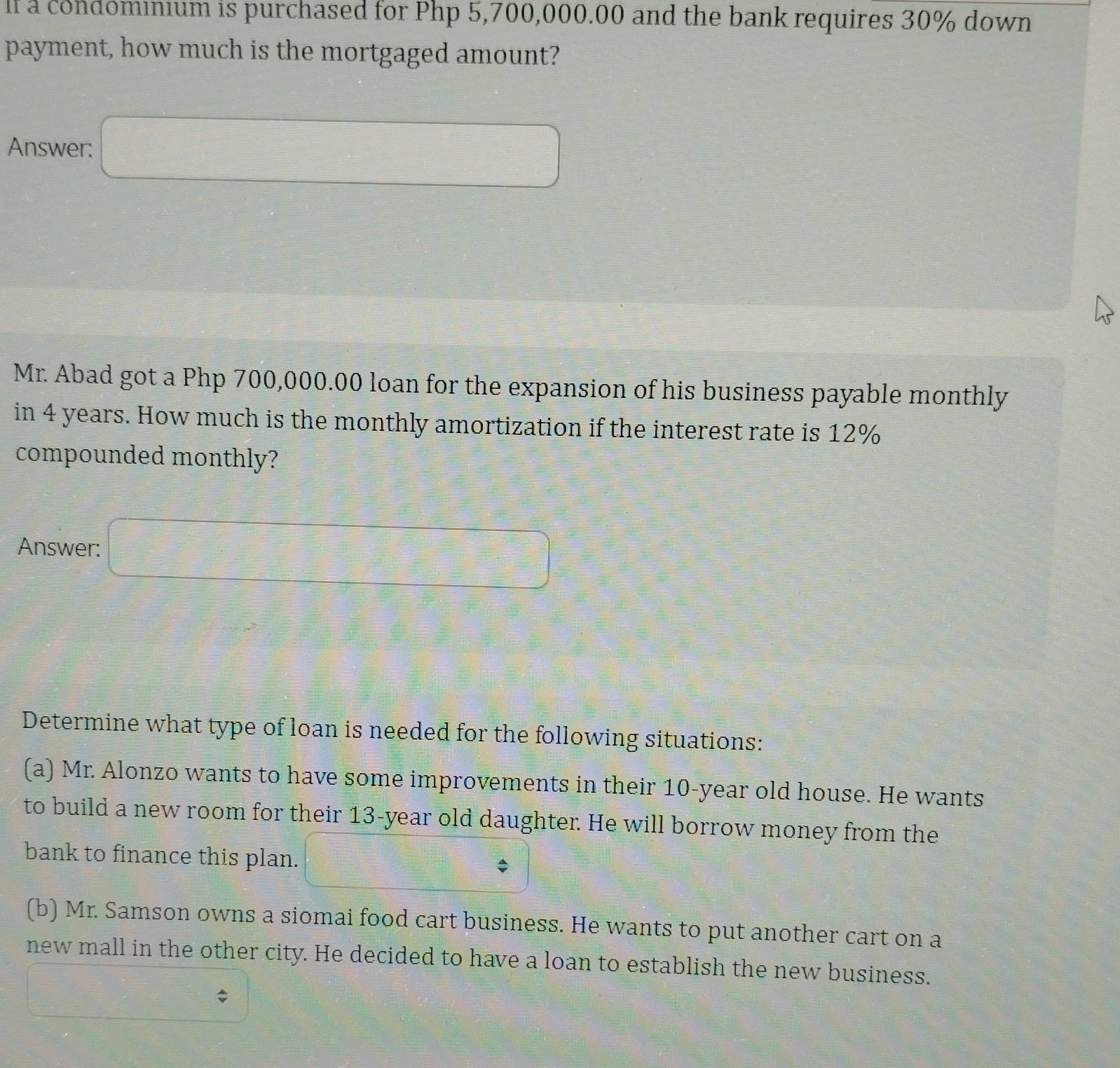If a condominium is purchased for Php 5,700,000.00 and the bank requires 30% down 
payment, how much is the mortgaged amount? 
Answer: □ 
Mr. Abad got a Php 700,000.00 loan for the expansion of his business payable monthly 
in 4 years. How much is the monthly amortization if the interest rate is 12%
compounded monthly? 
Answer: □ 
Determine what type of loan is needed for the following situations: 
(a) Mr. Alonzo wants to have some improvements in their 10-year old house. He wants 
to build a new room for their 13-year old daughter. He will borrow money from the 
bank to finance this plan. _ ? 
(b) Mr. Samson owns a siomai food cart business. He wants to put another cart on a 
new mall in the other city. He decided to have a loan to establish the new business.
$