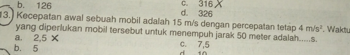 c. 316
b. 126 d. 326
13.) Kecepatan awal sebuah mobil adalah 15 m/s dengan percepatan tetap 4m/s^2. Waktu
yang diperlukan mobil tersebut untuk menempuh jarak 50 meter adalah.....s.
a. 2,5 X c. 7,5
b. 5 d 10