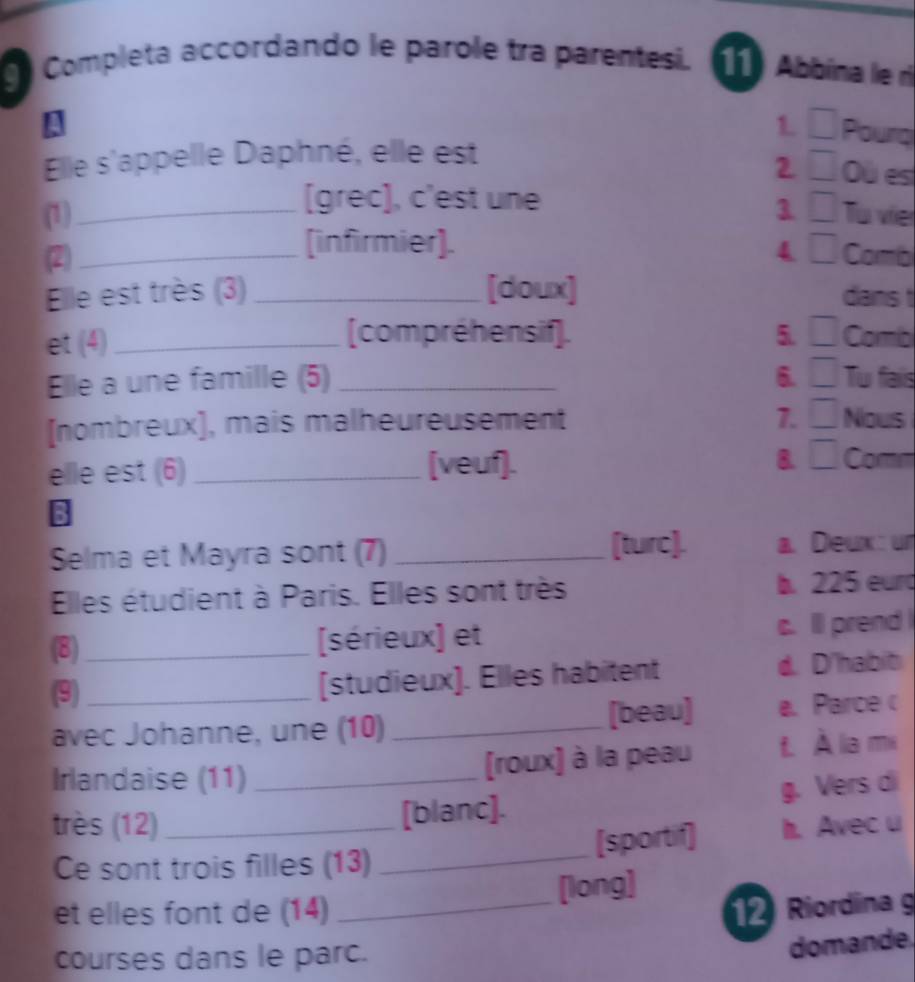 Completa accordando le parole tra parentesi. 11 Abbína le rì
!
1. □ Pourq
Elle s'appelle Daphné, elle est
2 □ Où es
[grec], c'est une
(1)_ 1 □ T vie
(infirmier]. □ 
4
(2) _Comb
Elle est très (3) _[doux] dans t
(compréhensif]. 5. □ 
et (4)_ Comb
Elle a une famille (5) _6. □ Tu fais
7.
[nombreux], mais malheureusement □ Nous
elle est (6)_ [veuf]. B. □ Comm
3
[turc].
Selma et Mayra sont (7) _a. Deux: ur
Elles étudient à Paris. Elles sont très b. 225 eurd
(8)_ [sérieux] et c. lll prend
(9) _[studieux]. Elles habitent d. D'habit
avec Johanne, une (10) _[beau] e. Parce c
Irlandaise (11)_
[(roux) à la peau t. À la mi
[blanc]. g. Vers di
très (12)_ h. Avec u
Ce sont trois filles (13)_ [sportif]
[long]
et elles font de (14) _12 Riordina g
courses dans le parc.
domande