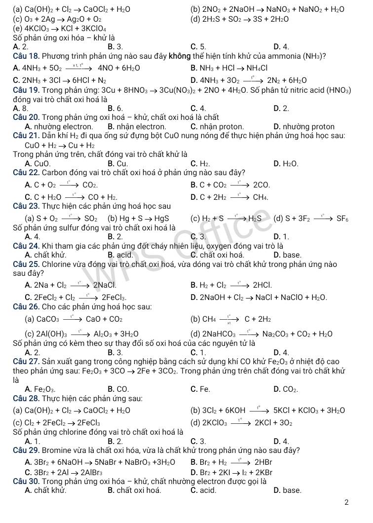 (a) Ca(OH)_2+Cl_2to CaOCl_2+H_2O (b) 2NO_2+2NaOHto NaNO_3+NaNO_2+H_2O
(c) O_3+2Agto Ag_2O+O_2 (d) 2H_2S+SO_2to 3S+2H_2O
(e) 4KClO_3to KCl+3KClO_4
Số phản ứng oxi hóa - khử là
A. 2. B. 3. C. 5. D. 4.
Câu 18. Phương trình phản ứng nào sau đây không thể hiện tính khử của ammonia (NH₃)?
A. 4NH_3+5O_2to 4NO+6H_2O B. NH_3+HClto NH_4Cl
C. 2NH_3+3Clto 6HCl+N_2 D. 4NH_3+3O_2to 2N_2+6H_2O
Câu 19. Trong phản ứng: 3Cu+8HNO_3to 3Cu(NO_3)_2+2NO+4H_2O. Số phân tử nitric acid (HNO₃)
đóng vai trò chất oxi hoá là
A. 8. B. 6. C. 4. D. 2.
Câu 20. Trong phản ứng oxi hoá - khử, chất oxi hoá là chất
A. nhường electron. B. nhận electron C. nhận proton. D. nhường proton
Câu 21. Dẫn khi H_2 đi qua ống sứ đựng bột CuO nung nóng để thực hiện phản ứng hoá học sau:
CuO+H_2to Cu+H_2
Trong phản ứng trên, chất đóng vai trò chất khử là
A. CuO. B. Cu. C. H₂. D. x 20
Câu 22. Carbon đóng vai trò chất oxi hoá ở phản ứng nào sau đây?
A. C+O_2 _  CO_2. B. C+CO_2to 2CO.
C. C+H_2O _  CO+H_2. D. C+2H_2to CHCH_4.
Câu 23. Thực hiện các phản ứng hoá học sau
(a) S+O_2 xrightarrow SO_2 (b) Hg+Sto HgS (c) H_2+Sto H_2S (d) S+3F_2to SF_6
Số phản ứng sulfur đóng vai trò chất oxi hoá là
A. 4. B. 2. C. 3. D. 1.
Câu 24. Khi tham gia các phản ứng đốt cháy nhiên liệu, oxygen đóng vai trò là
A. chất khử. B. acid. C. chất oxi hoá. D. base.
Câu 25. Chlorine vừa đóng vai trò chất oxi hoá, vừa dóng vai trò chất khử trong phản ứng nào
sau đây?
A. 2Na+Cl_2to 2NaCl. B. H_2+Cl_2to 2HCl.
C. 2FeCl_2+Cl_2to 2FeCl_3. D. 2NaOH+Cl_2to NaCl+NaClO+H_2O.
Câu 26. Cho các phản ứng hoá học sau:
(a) CaCO_3to CaO+CO_2 (b) CH_4xrightarrow [C+2H_2
(c) 2Al(OH)_3to AI^(·)Al_2O_3+3H_2O (d) 2NaHCO_3to Na_2CO_3+CO_2+H_2O
Số phản ứng có kèm theo sự thay đổi số oxi hoá của các nguyên tử là
A. 2. B. 3. C. 1. D. 4.
Câu 27. Sản xuất gang trong công nghiệp bằng cách sử dụng khí CO khử Fe_2O_3 ở nhiệt độ cao
theo phản ứng sau: Fe_2O_3+3COto 2Fe+3CO_2 :. Trong phản ứng trên chất đóng vai trò chất khử
là
A. Fe_2O_3. B. CO. C. Fe. D. CO_2.
Câu 28. Thực hiện các phản ứng sau:
(a) Ca(OH)_2+Cl_2to CaOCl_2+H_2O (b) 3Cl_2+6KOHto 5K''5KCl+KClO_3+3H_2O
(c) Cl_2+2FeCl_2to 2FeCl_3 (d) 2KClO_3xrightarrow 1°2KCl+3O_2
Số phản ứng chlorine đóng vai trò chất oxi hoá là
A. 1. B. 2. C. 3. D. 4.
Câu 29. Bromine vừa là chất oxi hóa, vừa là chất khử trong phản ứng nào sau đây?
A. 3Br_2+6NaOHto 5NaBr+NaBrO_3+3H_2O B. Br_2+H_2to 2HBr
D.
C. 3Br_2+2Alto 2AlBr_3 Br_2+2KIto I_2+2KBr
Câu 30. Trong phản ứng oxi hóa - khử, chất nhường electron được gọi là
A. chất khử. B. chất oxi hoá. C. acid. D. base.
2