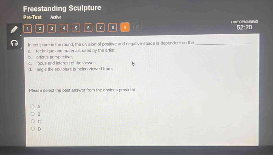 Freestanding Sculpture
Pre-Test Active
TIME REMAINING
1 2 3 4 5 6 7 B 9 20 52:20
In sculpture in the round, the division of positive and negative space is dependent on the_
a. technique and materials used by the artist.
b. artist's perspective.
c. focus and interest of the viewer.
d. angle the sculpture is being viewed from.
Please select the best answer from the choices provided
A
B
C
D