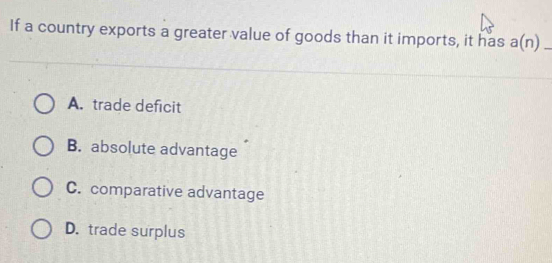 If a country exports a greater value of goods than it imports, it has a(n) _
A. trade deficit
B. absolute advantage
C. comparative advantage
D. trade surplus