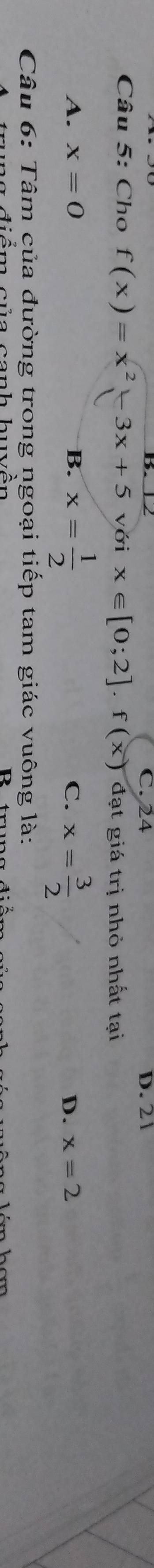 C. 24 D. 2 1
Câu 5: Cho f(x)=x^2-3x+5 với x∈ [0;2].f(x) đạt giá tri nhỏ nhất tai
A. x=0 B. x= 1/2  C. x= 3/2  D. x=2
Câu 6: Tâm của đường trong ngoại tiếp tam giác vuông là: