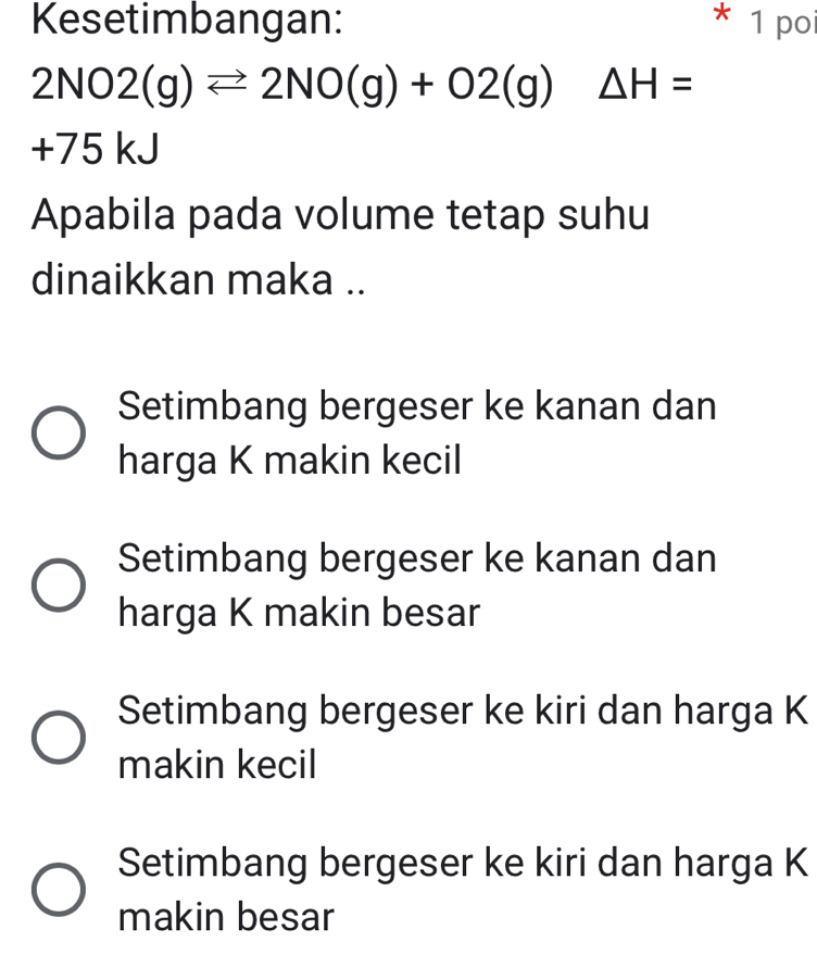 Kesetimbangan: * 1 po
2NO2(g)leftharpoons 2NO(g)+O2(g) △ H=
+75 kJ
Apabila pada volume tetap suhu
dinaikkan maka ..
Setimbang bergeser ke kanan dan
harga K makin kecil
Setimbang bergeser ke kanan dan
harga K makin besar
Setimbang bergeser ke kiri dan harga K
makin kecil
Setimbang bergeser ke kiri dan harga K
makin besar