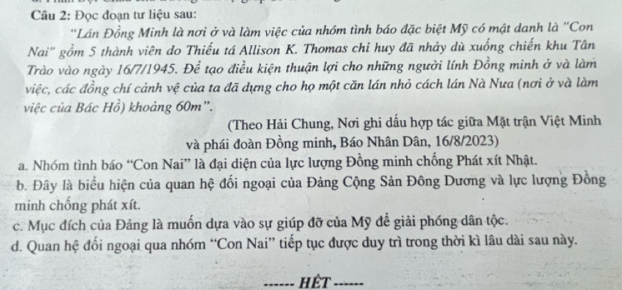 Đọc đoạn tư liệu sau:
*Lán Đồng Minh là nơi ở và làm việc của nhóm tình báo đặc biệt Mỹ có mật danh là ''Con
Nai'' gồm 5 thành viên do Thiếu tá Allison K. Thomas chỉ huy đã nhảy dù xuống chiến khu Tân
Trào vào ngày 16/7/1945. Để tạo điều kiện thuận lợi cho những người lính Đồng minh ở và làm
việc, các đồng chí cảnh vệ của ta đã dựng cho họ một căn lán nhỏ cách lán Nà Nưa (nơi ở và làm
việc của Bác Hồ) khoảng 60m ”.
(Theo Hải Chung, Nơi ghi dấu hợp tác giữa Mặt trận Việt Minh
và phái đoàn Đồng minh, Báo Nhân Dân, 16/8/2023)
a. Nhóm tình báo “Con Nai” là đại diện của lực lượng Đồng minh chống Phát xít Nhật.
b. Đây là biểu hiện của quan hệ đối ngoại của Đảng Cộng Sản Đông Dương và lực lượng Đồng
minh chống phát xít.
c. Mục đích của Đảng là muốn dựa vào sự giúp đỡ của Mỹ để giải phóng dân tộc.
d. Quan hệ đối ngoại qua nhóm “Con Nai” tiếp tục được duy trì trong thời kì lâu dài sau này.
_HếT_