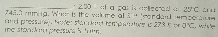 2.00 L of a gas is collected at 25°C and
745.0 mmHg. What is the volume at STP (standard temperature 
and pressure). Note: standard temperature is 273 K or 0°C , while 
the standard pressure is 1atm.