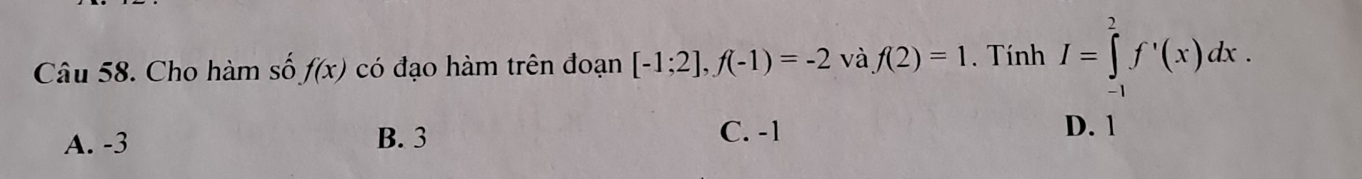 Cho hàm số f(x) có đạo hàm trên đoạn [-1;2], f(-1)=-2 và f(2)=1. Tính I=∈tlimits _(-1)^2f'(x)dx.
C. -1
A. -3 B. 3 D. 1