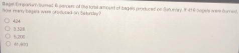 Bagel Emporium bured A percent of the total amovet of bagals produced on Saturday. If 416 begels were durned.
how many bagels were produced on Seturday?
424
3.328
5.200
41,900