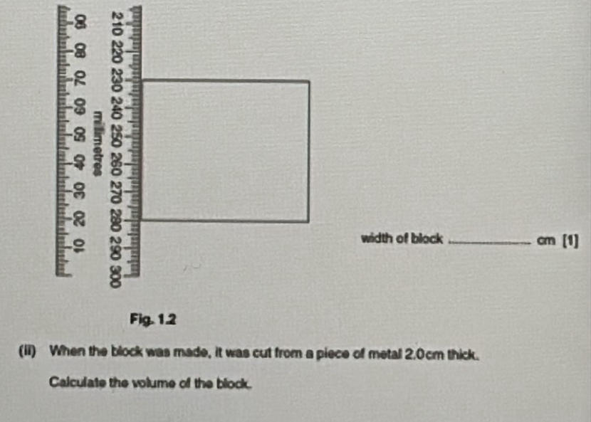 8 
8 
2 
2 a
8
8 
width of block _ cm [1] 
Fig. 1.2 
(ii) When the block was made, it was cut from a piece of metal 2.0cm thick. 
Calculate the volume of the block.