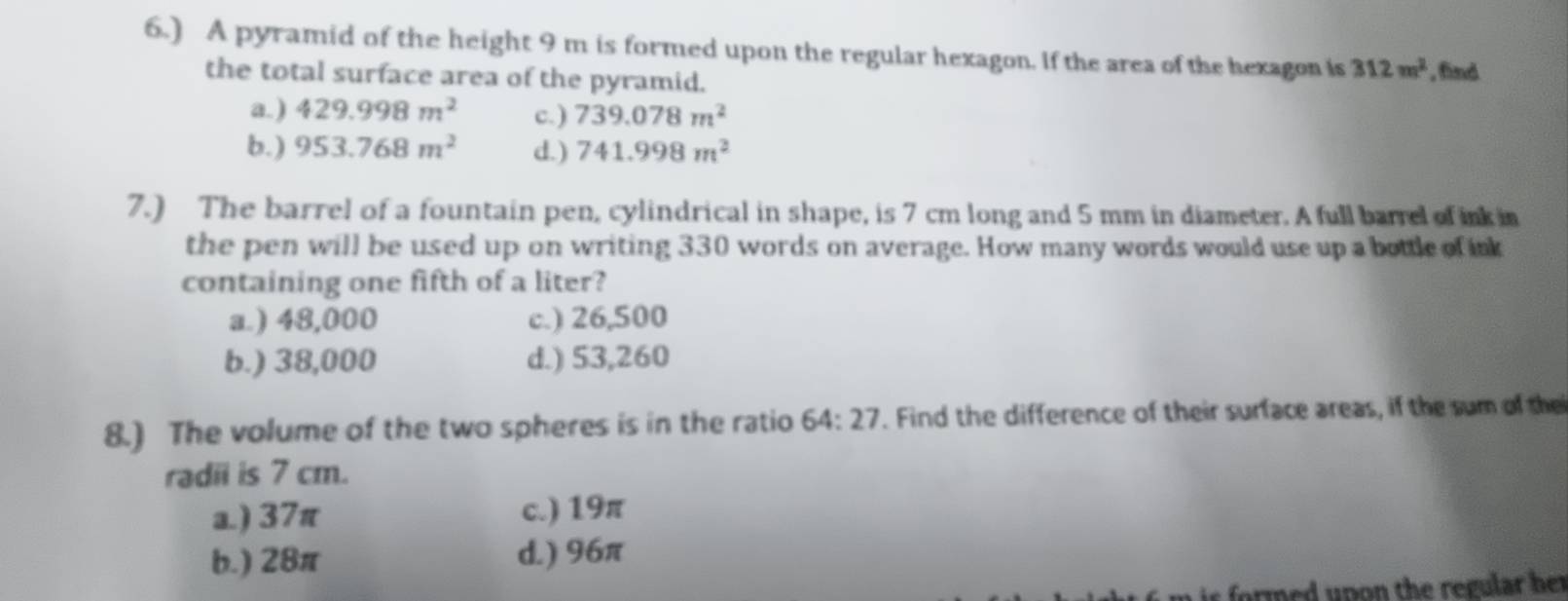 6.) A pyramid of the height 9 m is formed upon the regular hexagon. If the area of the hexagon is 312m^2 , find
the total surface area of the pyramid.
a.) 429.998m^2 c. ) 739.078m^2
b.) 953.768m^2 d.) 741.998m^2
7.) The barrel of a fountain pen, cylindrical in shape, is 7 cm long and 5 mm in diameter. A full barrel of ink in
the pen will be used up on writing 330 words on average. How many words would use up a bottle of ink
containing one fifth of a liter?
a.) 48,000 c.) 26,500
b.) 38,000 d.) 53,260
8.) The volume of the two spheres is in the ratio 64:27. Find the difference of their surface areas, if the sum of the
radii is 7 cm.
a.) 37π c.) 19π
b.) 28π d.) 96π
r ed up on the regular he