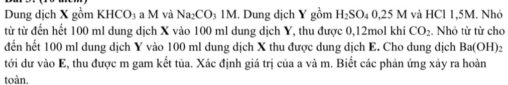 Dung dịch X gồm KHCO_3 a M và Na_2CO_31M. Dung dịch Y gồm H_2SO_40,25M và HCl 1,5M. Nhỏ 
từ từ đến hết 100 ml dung dịch X vào 100 ml dung dịch Y, thu được 0, 12mol khí CO_2. Nhỏ từ từ cho 
đến hết 100 ml dung dịch Y vào 100 ml dung dịch X thu được dung dịch E. Cho dung dịch Ba(OH)_2
tới dư vào E, thu được m gam kết tủa. Xác định giá trị của a và m. Biết các phản ứng xảy ra hoàn 
toàn.