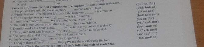 You can take a seat. A. and_
B. or
Exercise 3: Choose the best conjunction to complete the compound sentences.
2. Whale Festival is the biggest festival of the fishermen. no one came to take it. it is common. (and/ but/ or) (but/ so/ for)
1. The police have sold the car in auction.
(or/ so/ nor)
3. The discussion was not exciting.
4. It may rain tomorrow. was it informative. (but/ nor/ and)
5. The staff in our company can dine out. we are going home in any case. they can order in. (so/ or/ for)
6. Dorothy works ten hours a day. he has time to volunteer at a charity. (but/ and/ so) (yet/ and/ nor)
7. The injured man was incapable of walking,
8. She looks shy and skinny. she is a karate athlete. he had to be carried. (or/ yet/ and)
9. I made a suggestion, they chose to ignore it.
10. I bought these three shirts, _they gave me the another one for free. (so/ but/ nor) (for/ and/ or)
Frercite 4 Circle the simple sentence of each following pair of sentences.
