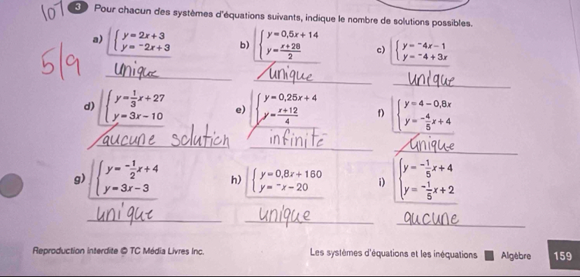 Pour chacun des systèmes d'équations suivants, indique le nombre de solutions possibles. 
a) beginarrayl y=2x+3 y=-2x+3endarray. b) beginarrayl y=0,5x+14 y= (x+28)/2 endarray. c) beginarrayl y=-4x-1 y=-4+3xendarray.
_ 
_ 
_ 
d) beginarrayl y= 1/3 x+27 y=3x-10endarray. e) beginarrayl y=0,25x+4 y= (x+12)/4 endarray. f) beginarrayl y=4-0,8x y=- 4/5 x+4endarray.
_ 
_ 
_ 
g) beginarrayl y=- 1/2 x+4 y=3x-3endarray. h) beginarrayl y=0,8x+160 y=-x-20endarray. i) beginarrayl y=- 1/5 x+4 y=- 1/5 x+2endarray.
__ 
_ 
Reproduction interdite © TC Média Livres Inc. Les systèmes d'équations et les inéquations Algèbre 159