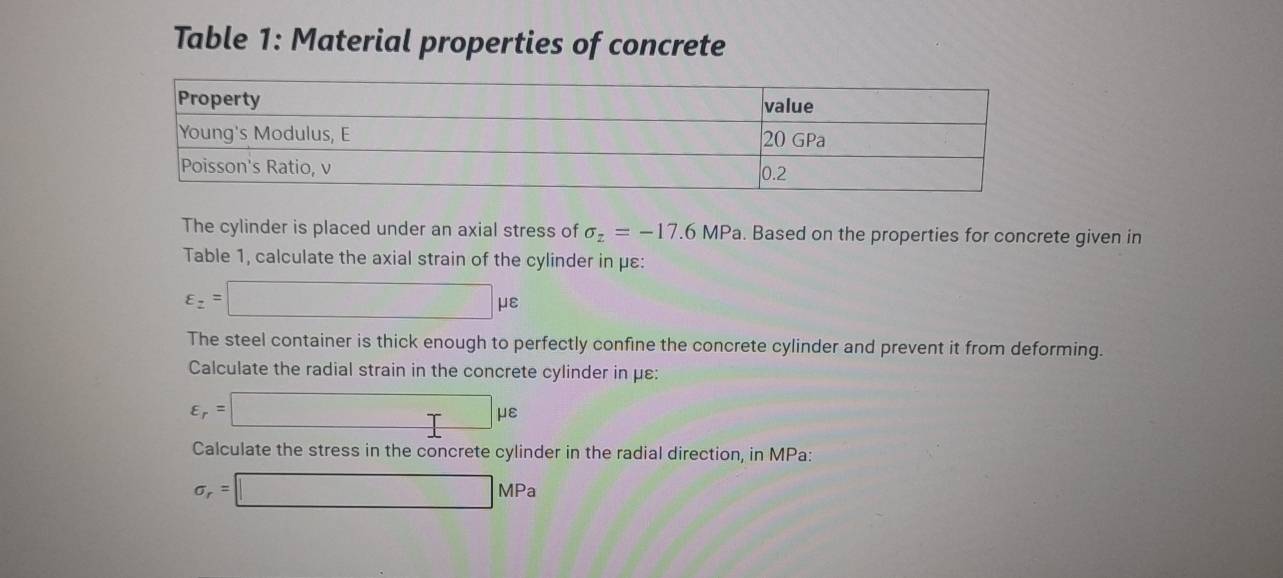 Table 1: Material properties of concrete 
The cylinder is placed under an axial stress of sigma _z=-17.6MPa. Based on the properties for concrete given in 
Table 1, calculate the axial strain of the cylinder in με :
varepsilon _z=□ mu varepsilon
The steel container is thick enough to perfectly confine the concrete cylinder and prevent it from deforming. 
Calculate the radial strain in the concrete cylinder in με :
varepsilon _r=□ mu varepsilon
Calculate the stress in the concrete cylinder in the radial direction, in MPa :
sigma _r=□ MPa