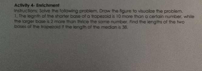 Activity 4- Enrichment 
Instructions: Solve the following problem. Draw the figure to visualize the problem. 
1. The legnth of the shorter base of a trapezoid is 10 more than a certain number, while 
the larger base is 2 more than thrice the same number. Find the lengths of the two 
bases of the trapezoid if the length of the median is 38.