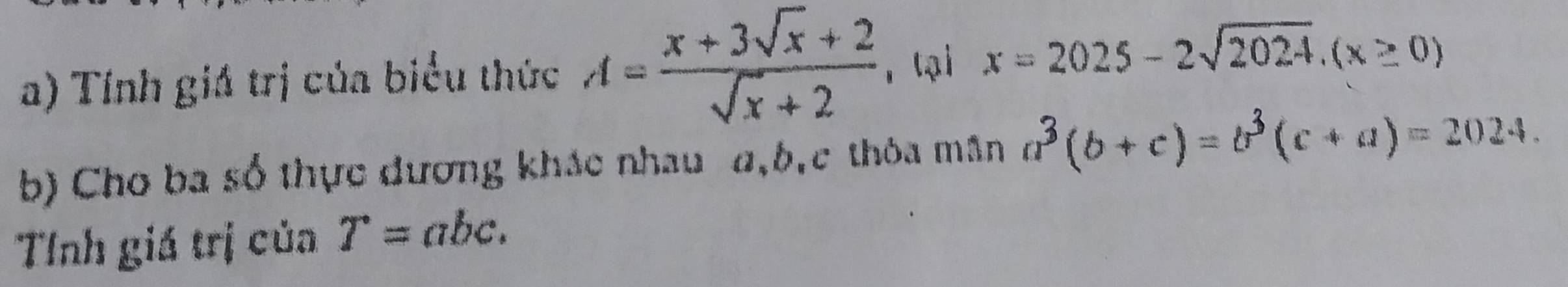 Tính giá trị của biểu thức A= (x+3sqrt(x)+2)/sqrt(x)+2  r tại x=2025-2sqrt(2024).(x≥ 0)
b) Cho ba số thực đương khác nhau a, b, c thòa mân a^3(b+c)=b^3(c+a)=2024. 
Tỉnh giá trị của T=abc.