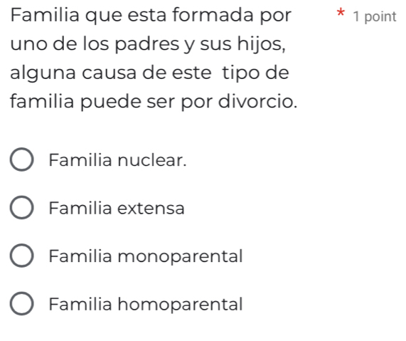 Familia que esta formada por 1 point
uno de los padres y sus hijos,
alguna causa de este tipo de
familia puede ser por divorcio.
Familia nuclear.
Familia extensa
Familia monoparental
Familia homoparental